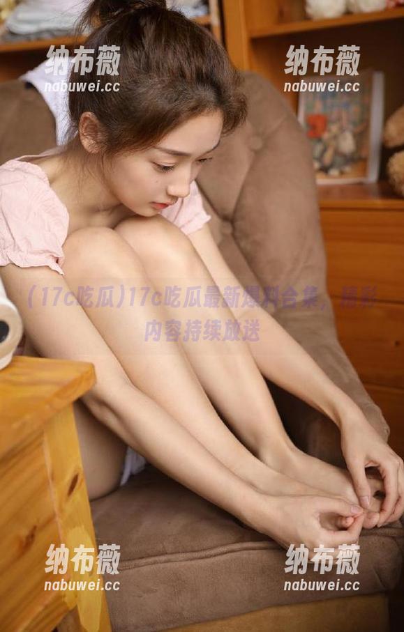 17c吃瓜 17c吃瓜最新爆料合集,精彩内容持续放送