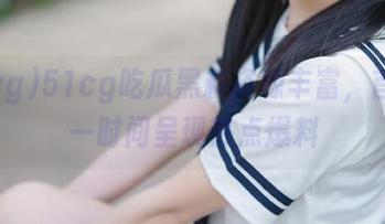51cg吃瓜黑料资源丰富，首页第一时间呈现热点爆料