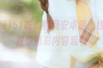 51吃瓜官网安卓端上线，妹子教你精彩内容观看