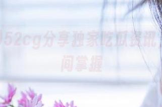 52cg分享独家吃瓜资讯，第一时间掌握