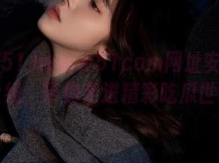 www51com网址安卓APP上线，带你走进精彩吃瓜世界