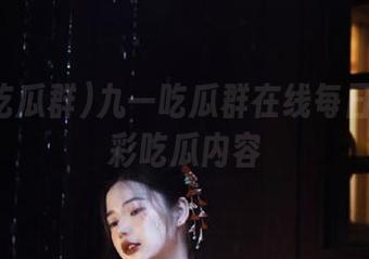 九一吃瓜群在线每日推送精彩吃瓜内容