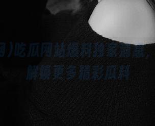 吃瓜网站爆料独家消息，登录后解锁更多精彩瓜料